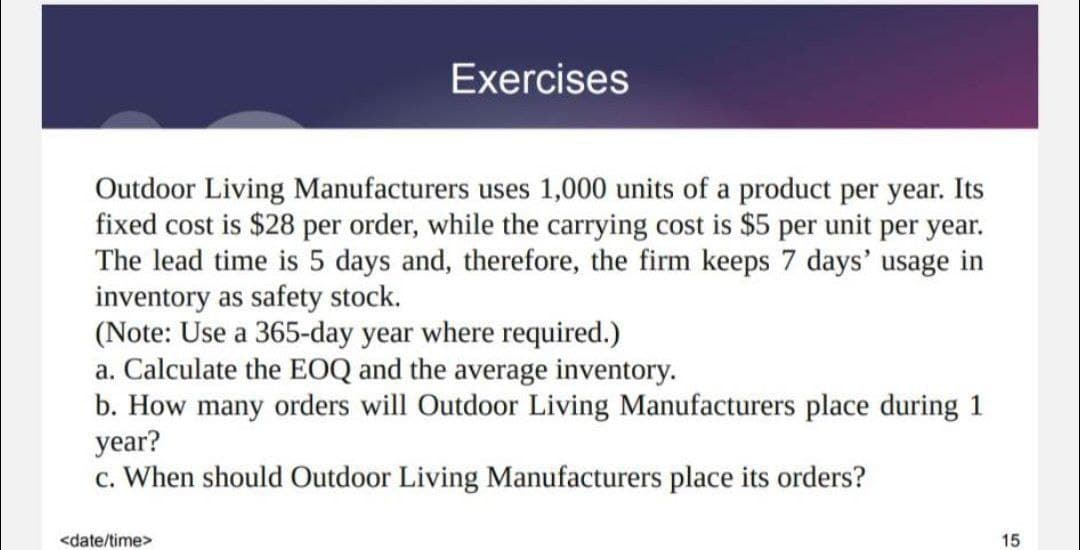 Exercises
Outdoor Living Manufacturers uses 1,000 units of a product per year. Its
fixed cost is $28 per order, while the carrying cost is $5 per unit per year.
The lead time is 5 days and, therefore, the firm keeps 7 days' usage in
inventory as safety stock.
(Note: Use a 365-day year where required.)
a. Calculate the EOQ and the average inventory.
b. How many orders will Outdoor Living Manufacturers place during 1
year?
c. When should Outdoor Living Manufacturers place its orders?
<date/time>
15