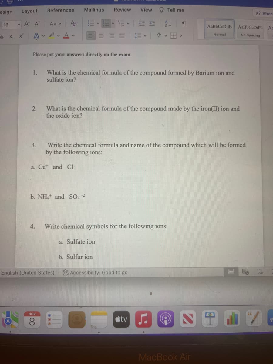 esign
16
b
X₂
Layout
• Α' Α'
X
AVA
1.
2.
References
3.
Aav
Please put your answers directly on the exam.
Po
NOV
V
CO
Mailings
English (United States)
b. NH4 and SO4-2
Review
V
a. Sulfate ion
4. Write chemical symbols for the following ions:
b. Sulfur ion
View
+=+=
What is the chemical formula of the compound formed by Barium ion and
sulfate ion?
Write the chemical formula and name of the compound which will be formed
by the following ions:
a. Cut and Cl
Tell me
Accessibility: Good to go
What is the chemical formula of the compound made by the iron(II) ion and
the oxide ion?
tv
¶
H✓
(6
AaBbCcDdE
Normal
MacBook Air
AaBbCcDdE
No Spacing
Share
Aa