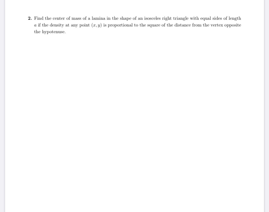 2. Find the center of mass of a lamina in the shape of an isosceles right triangle with equal sides of length
a if the density at any point (a, y) is proportional to the square of the distance from the vertex opposite
the hypotenuse.
