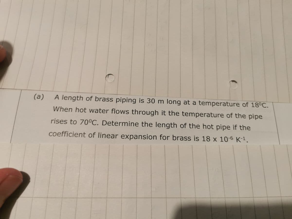 (a)
A length of brass piping is 30 m long at a temperature of 18°C.
When hot water flows through it the temperature of the pipe
rises to 70°C. Determine the length of the hot pipe if the
coefficient of linear expansion for brass is 18 x 10-6 K-¹.