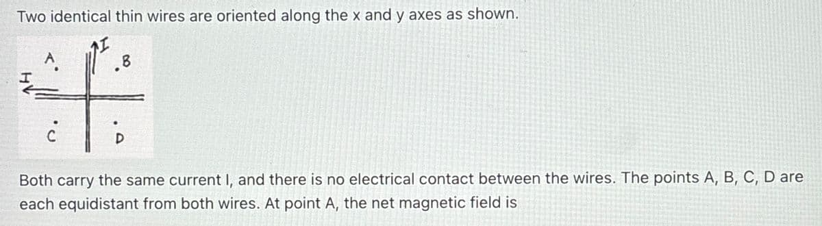 Two identical thin wires are oriented along the x and y axes as shown.
I
A.
.B
4:
Both carry the same current I, and there is no electrical contact between the wires. The points A, B, C, D are
each equidistant from both wires. At point A, the net magnetic field is