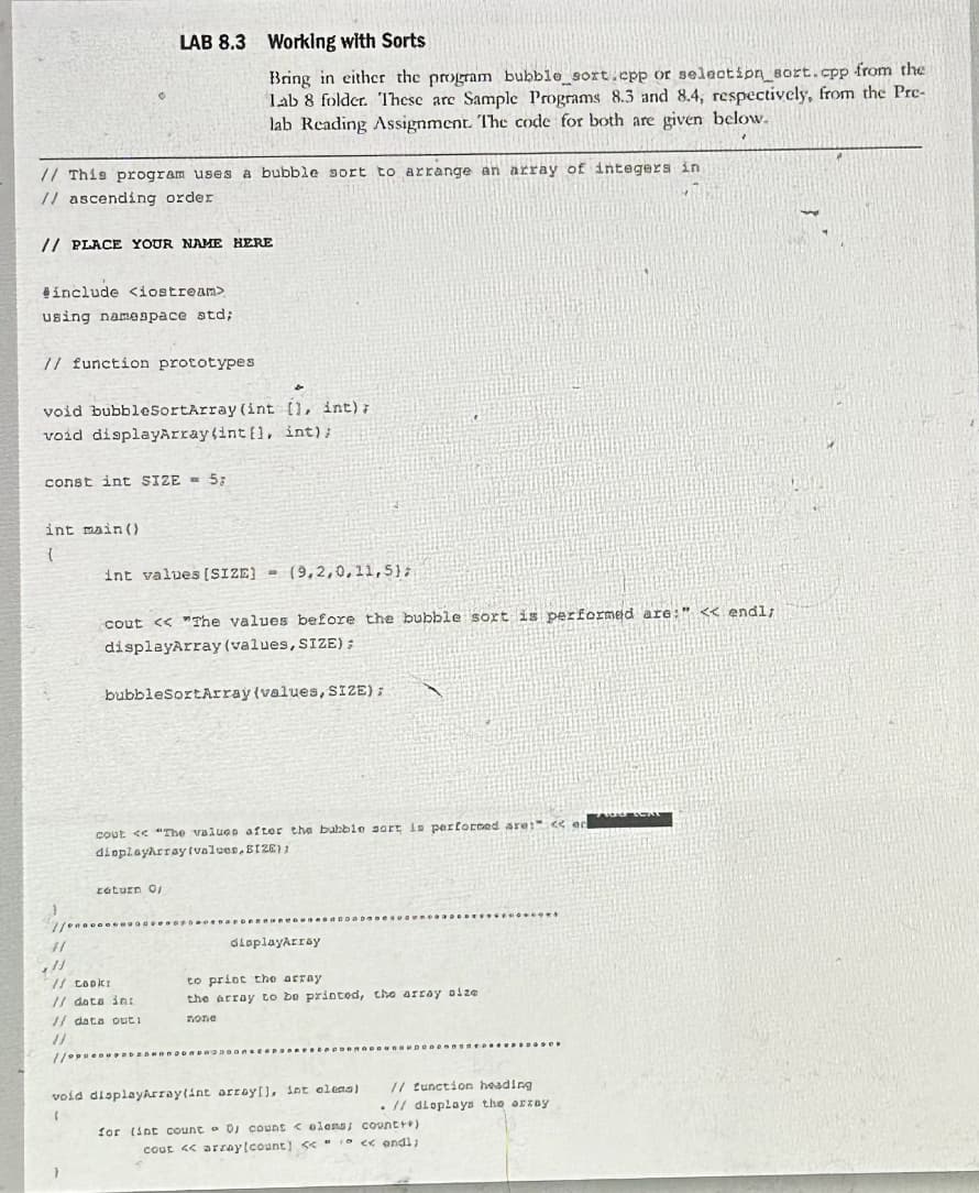 LAB 8.3 Working with Sorts
Bring in either the program bubble_sort.cpp or selection_sort.cpp from the
Lab 8 folder. These are Sample Programs 8.3 and 8.4, respectively, from the Pre-
lab Reading Assignment. The code for both are given below.
// This program uses a bubble sort to arrange an array of integers in
// ascending order
// PLACE YOUR NAME HERE
#include <iostream>
using namespace std;
// function prototypes
void bubbleSortArray (int [], int);
void displayArray (int[], int);
const int SIZE = 5;
int main()
int values [SIZE]
(9,2,0,11,5);
cout << "The values before the bubble sort is performed are:" << endl;
displayArray (values, SIZE);
bubbleSortArray(values, SIZE);
cout << "The values after the bubble sort is performed are:" << er
displayArray (valves, SIZE);
return 0;
...........
displayArray
// Cooki
// data int
// data outi
to print the array
the array to be printed, the array size
попе
void displayArray(int array[], int elens)
'
// function heading
// dioplays the array
for (int count 0; count <elons; count++)
cout << array[count] <<<<< endl;