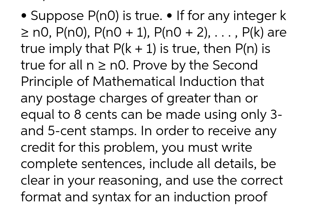 • Suppose P(nO) is true. If for any integer k
≥ n0, P(n0), P(n0 + 1), P(n0 + 2), . . ., P(k) are
true imply that P(k + 1) is true, then P(n) is
true for all n ≥ n0. Prove by the Second
Principle of Mathematical Induction that
any postage charges of greater than or
equal to 8 cents can be made using only 3-
and 5-cent stamps. In order to receive any
credit for this problem, you must write
complete sentences, include all details, be
clear in your reasoning, and use the correct
format and syntax for an induction proof