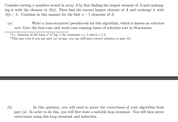 Consider sorting n numbers stored in array A by first finding the largest element of A and exchang-
ing it with the element in A[n]. Then find the second largest element of A and exchange it with
A[n 1]. Continue in this manner for the first n - 1 elements of A.
(a)
Write a (non-recursive) pseudocode for this algorithm, which is known as selection
sort. Give the best-case and worst-case running times of selection sort in e-notation.
¹Le., function of the form a" nº logn for constants a ≥ 1 and b, c ≥ 0.
2This way even if you got part (a) wrong, you can still have correct solution to part (b).
(b)
In this question, you will need to prove the correctness of your algorithm from
part (a). In order to do this, you will first state a suitable loop invariant. You will then prove
correctness using this loop invariant and induction.