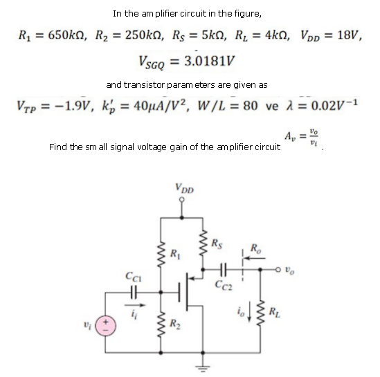 In the amplifier circuit in the figure,
%3D
R = 650kN, R, = 250kn, Rs = 5kn, R, = 4kn, Vpp = 18V,
VSGQ = 3.0181V
and transistor param eters are given as
Vrp = -1.9V, k, = 40µA/V², W/L = 80 ve 1 = 0.02V-1
%3D
A,
la
Find the sm all signal voltage gain of the amplifier circuit
VDD
R1
Cc2
RL
R2
