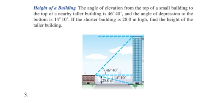 Height of a Building The angle of elevation from the top of a small building to
the top of a nearby taller building is 46° 40', and the angle of depression to the
bottom is 14° 10'. If the shorter building is 28.0 m high, find the height of the
taller building.
46° 40
14° 10'
[28.0 m
3.
