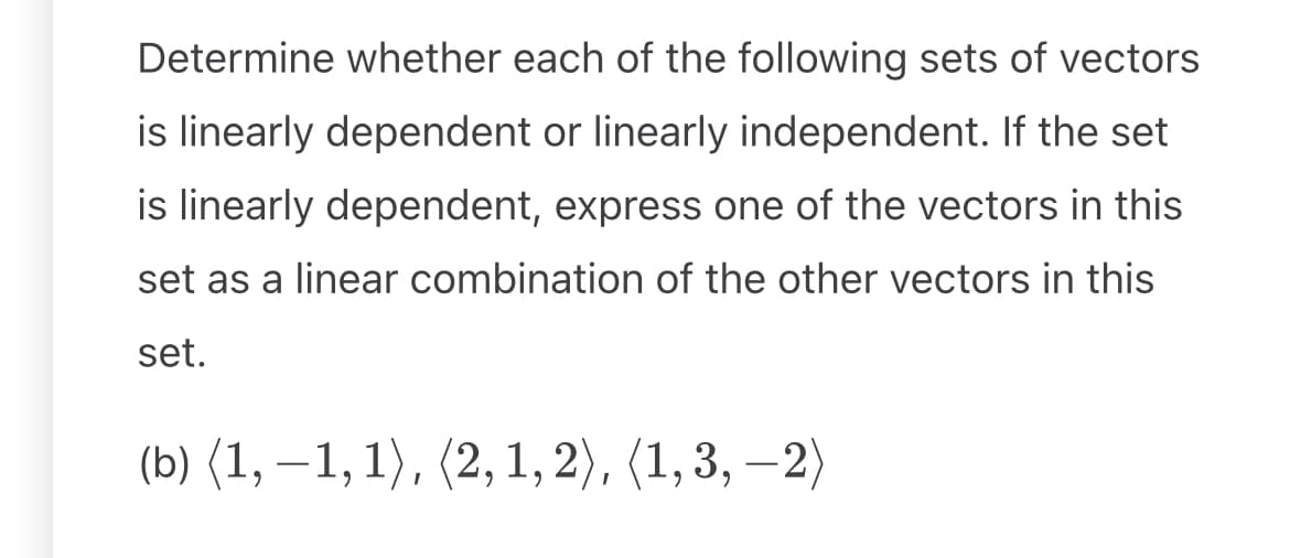 Determine whether each of the following sets of vectors
is linearly dependent or linearly independent. If the set
is linearly dependent, express one of the vectors in this
set as a linear combination of the other vectors in this
set.
(b) (1, −1, 1), (2,1,2), (1,3, −2)