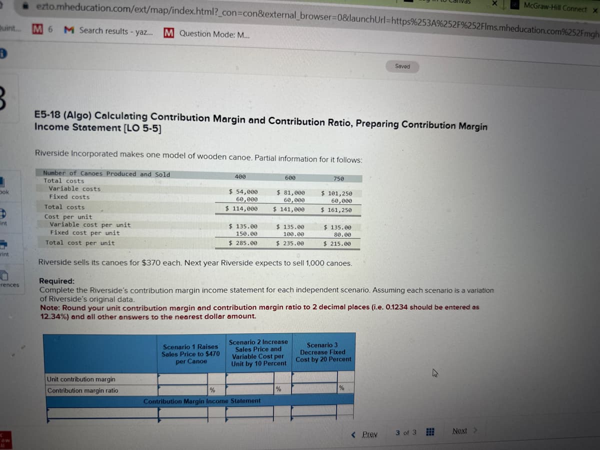 >
Quint... M 6
D
J
3
E5-18 (Algo) Calculating Contribution Margin and Contribution Ratio, Preparing Contribution Margin
Income Statement [LO 5-5]
bok
int
7
rint
0
erences
ezto.mheducation.com/ext/map/index.html?_con=con&external_browser=0&launchUrl=https%253A %252F%252Flms.mheducation.com%252Fmgh
M 6 M Search results - yaz... M Question Mode: M...
C
11
Riverside Incorporated makes one model of wooden canoe. Partial information for it follows:
Number of Canoes Produced and Sold
Total costs
Variable costs
Fixed costs
Total costs
Cost per unit
Variable cost per unit
Fixed cost per unit
Total cost per unit
Unit contribution margin
Contribution margin ratio
400
Scenario 1 Raises
Sales Price to $470
per Canoe
$ 54,000
60,000
$ 114,000
$135.00
150.00
$285.00
600
$ 81,000
60,000
$ 141,000
%
Contribution Margin Income Statement
$ 135.00
100.00
$ 235.00
Scenario 2 Increase
Sales Price and
Variable Cost per
Unit by 10 Percent
Riverside sells its canoes for $370 each. Next year Riverside expects to sell 1,000 canoes.
Required:
Complete the Riverside's contribution margin income statement for each independent scenario. Assuming each scenario is a variation
of Riverside's original data.
Note: Round your unit contribution margin and contribution margin ratio to 2 decimal places (i.e. 0.1234 should be entered as
12.34%) and all other answers to the nearest dollar amount.
%
750
$ 101,250
60,000
$ 161,250
$ 135.00
80.00
$ 215.00
Saved
Scenario 3
Decrease Fixed
Cost by 20 Percent
< Prev
3 of 3
4
#
Next >
McGraw-Hill Connect X