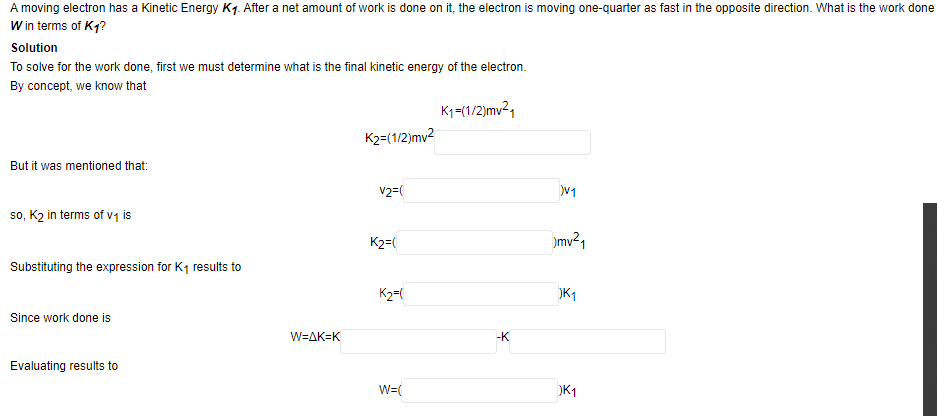 A moving electron has a Kinetic Energy K1. After a net amount of work is done on it, the electron is moving one-quarter as fast in the opposite direction. What is the work done
W in terms of K1?
Solution
To solve for the work done, first we must determine what is the final kinetic energy of the electron.
By concept, we know that
K1=(1/2)mv21
K2=(1/2)mv2
But it was mentioned that:
v2=(
V1
so, K2 in terms of v1 is
K2=(
mv²1
Substituting the expression for K1 results to
K2=(
K1
Since work done is
W=AK=K
-K
Evaluating results to
W=(
K1
