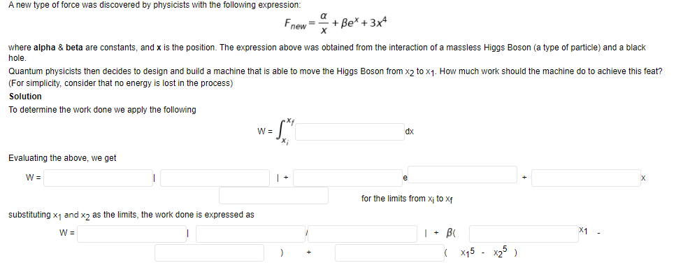 A new type of force was discovered by physicists with the following expression:
a
Fnew =
+ Be* + 3x4
where alpha & beta are constants, and x is the position. The expression above was obtained from the interaction of a massless Higgs Boson (a type of particle) and
black
hole
Quantum physicists then decides to design and build a machine that is able to move the Higgs Boson from xɔ to x1. How much work should the machine do to achieve this feat?
(For simplicity, consider that no energy is lost in the process)
Solution
To determine the work done we apply the following
W =
dx
Evaluating the above, we get
W =
for the limits from xị to xf
substituting x1 and xɔ as the limits, the work done is expressed as
| + BI
X1 -
W =
( x15
x25 )
