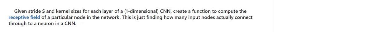 Given stride S and kernel sizes for each layer of a (1-dimensional) CNN, create a function to compute the
receptive field of a particular node in the network. This is just finding how many input nodes actually connect
through to a neuron in a CNN.