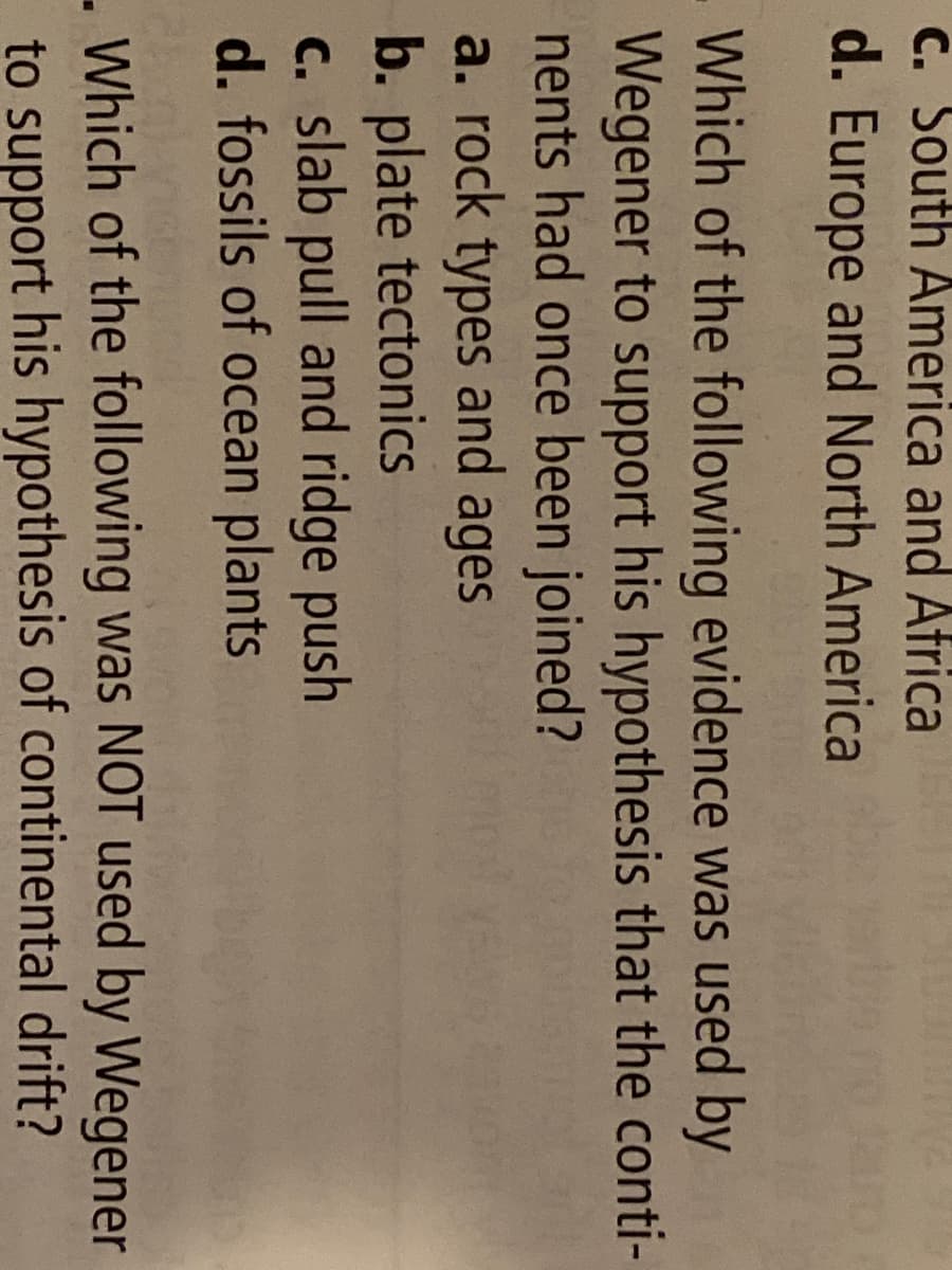 C. South America and Africa
d. Europe and North America
Which of the following evidence was used by
Wegener to support his hypothesis that the conti-
nents had once been joined?
a. rock types and ages
b. plate tectonics
c. slab pull and ridge push
d. fossils of ocean plants
Which of the following was NOT used by Wegener
to support his hypothesis of continental drift?
