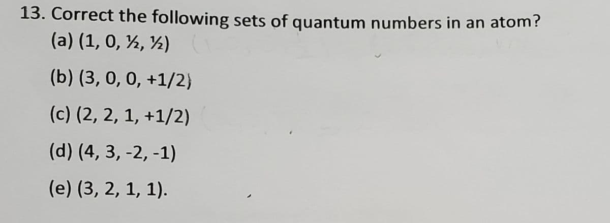 13. Correct the following sets of quantum numbers in an atom?
(a) (1, 0, ½, ½)
(b) (3, 0, 0, +1/2}
(c) (2, 2, 1, +1/2)
(d) (4, 3, -2, -1)
(e) (3, 2, 1, 1).
