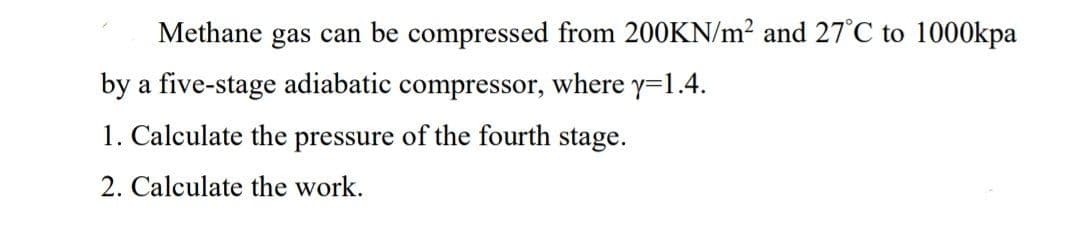 Methane gas can be compressed from 200KN/m2 and 27°C to 1000kpa
by a five-stage adiabatic compressor, where y=1.4.
1. Calculate the pressure of the fourth stage.
2. Calculate the work.
