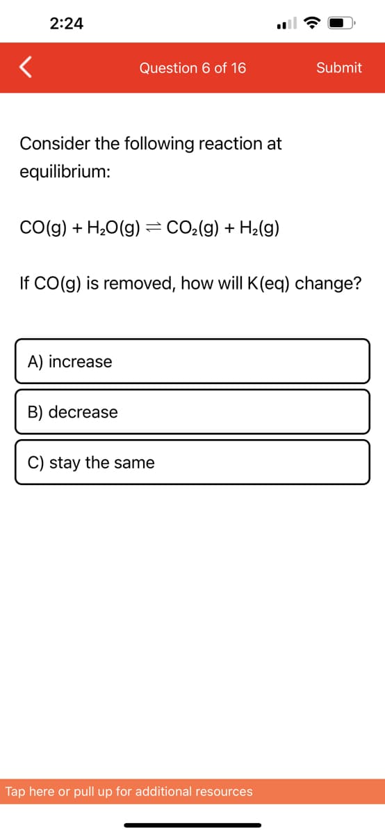 2:24
Consider the following reaction at
equilibrium:
Question 6 of 16
CO(g) + H₂O(g)
A) increase
B) decrease
=
If CO(g) is removed, how will K(eq) change?
CO₂(g) + H₂(g)
C) stay the same
Submit
Tap here or pull up for additional resources
