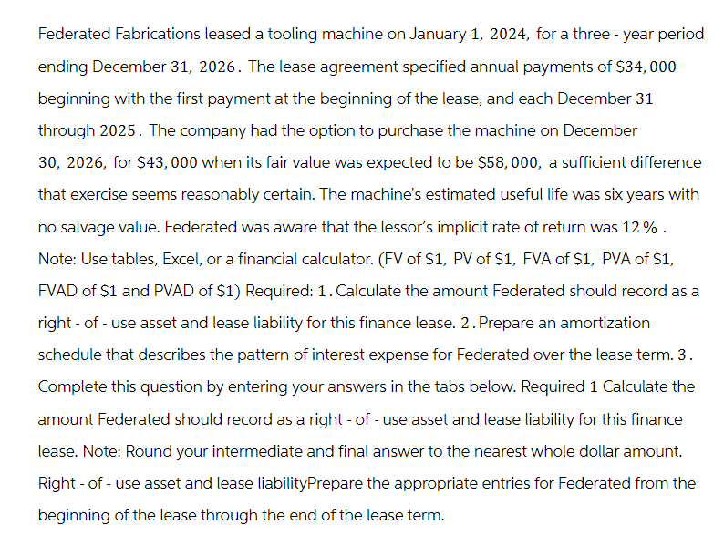 Federated Fabrications leased a tooling machine on January 1, 2024, for a three-year period
ending December 31, 2026. The lease agreement specified annual payments of $34,000
beginning with the first payment at the beginning of the lease, and each December 31
through 2025. The company had the option to purchase the machine on December
30, 2026, for $43,000 when its fair value was expected to be $58,000, a sufficient difference
that exercise seems reasonably certain. The machine's estimated useful life was six years with
no salvage value. Federated was aware that the lessor's implicit rate of return was 12 %.
Note: Use tables, Excel, or a financial calculator. (FV of $1, PV of $1, FVA of $1, PVA of $1,
FVAD of $1 and PVAD of $1) Required: 1. Calculate the amount Federated should record as a
right-of-use asset and lease liability for this finance lease. 2. Prepare an amortization
schedule that describes the pattern of interest expense for Federated over the lease term. 3.
Complete this question by entering your answers in the tabs below. Required 1 Calculate the
amount Federated should record as a right - of - use asset and lease liability for this finance
lease. Note: Round your intermediate and final answer to the nearest whole dollar amount.
Right-of-use asset and lease liabilityPrepare the appropriate entries for Federated from the
beginning of the lease through the end of the lease term.