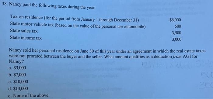 38. Nancy paid the following taxes during the year:
Tax on residence (for the period from January 1 through December 31)
State motor vehicle tax (based on the value of the personal use automobile)
State sales tax
State income tax
$6,000
500
3,500
3,000
Nancy sold her personal residence on June 30 of this year under an agreement in which the real estate taxes
were not prorated between the buyer and the seller. What amount qualifies as a deduction from AGI for
Nancy?
E
a. $3,000
b. $7,000
c. $10,000
d. $13,000
e. None of the above.
360