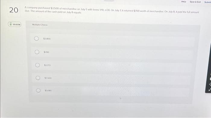 20
A company purchased $3,500 of merchandise on July 5 with terms 1/10, n30. On July 7, it returned $700 worth of merchandise. On July 8, it paid the full amount
due. The amount of the cash paid on July 8 equals
2004358
Multiple Choice
O
O
O
$2,800
$700
1337)
Help Save & Exit
$1000
Submit