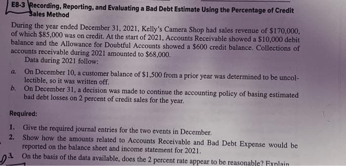 E8-3 Recording, Reporting, and Evaluating a Bad Debt Estimate Using the Percentage of Credit
Sales Method
During the year ended December 31, 2021, Kelly's Camera Shop had sales revenue of $170,000,
of which $85,000 was on credit. At the start of 2021, Accounts Receivable showed a $10,000 debit
balance and the Allowance for Doubtful Accounts showed a $600 credit balance. Collections of
accounts receivable during 2021 amounted to $68,000.
Data during 2021 follow:
a.
On December 10, a customer balance of $1,500 from a prior year was determined to be uncol-
lectible, so it was written off.
b. On December 31, a decision was made to continue the accounting policy of basing estimated
bad debt losses on 2 percent of credit sales for the year.
Required:
Give the required journal entries for the two events in December.
Show how the amounts related to Accounts Receivable and Bad Debt Expense would be
reported on the balance sheet and income statement for 2021.
3
On the basis of the data available, does the 2 percent rate appear to be reasonable? Explain
1.
2.
