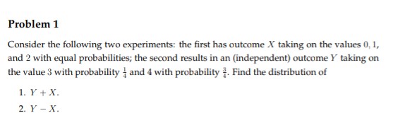Problem 1
Consider the following two experiments: the first has outcome X taking on the values 0, 1,
and 2 with equal probabilities; the second results in an (independent) outcome Y taking on
the value 3 with probability and 4 with probability. Find the distribution of
1. Y + X.
2. Y - X.