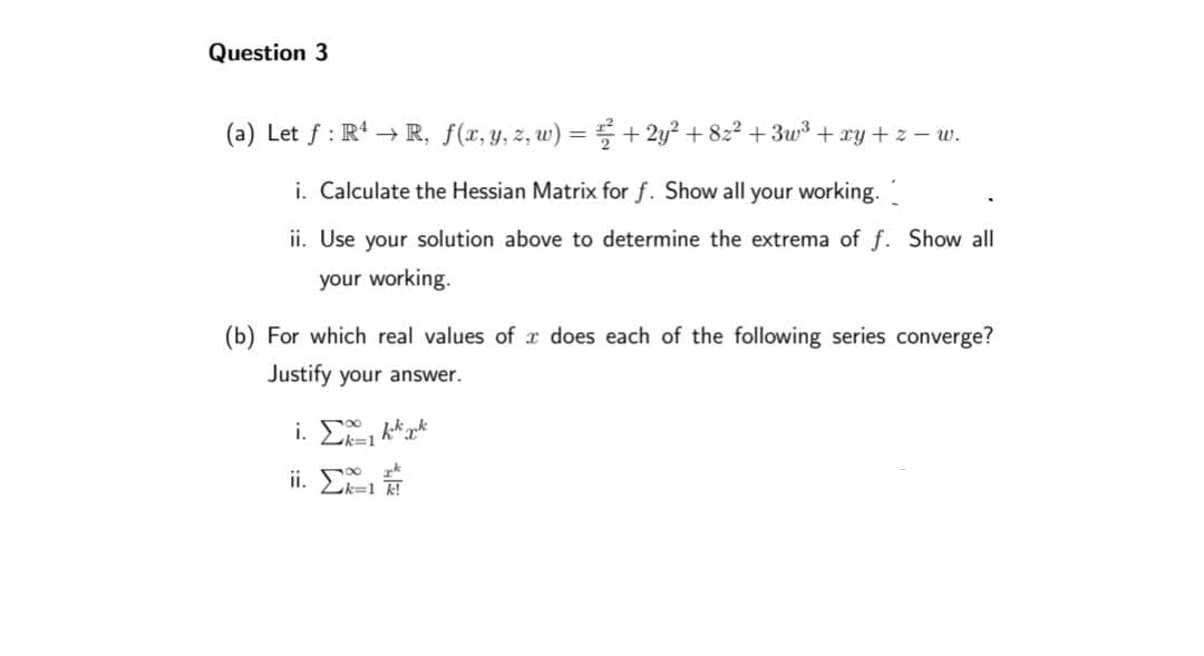 Question 3
(a) Let f: R4 → R, f(x, y, z, w) = ² + 2y² +8z² +3w³ + xy + z − w.
i. Calculate the Hessian Matrix for f. Show all your working.
ii. Use your solution above to determine the extrema of f. Show all
your working.
(b) For which real values of x does each of the following series converge?
Justify your answer.
i. Σkkkk
k=1
k
ii. x=-11
Zk=1