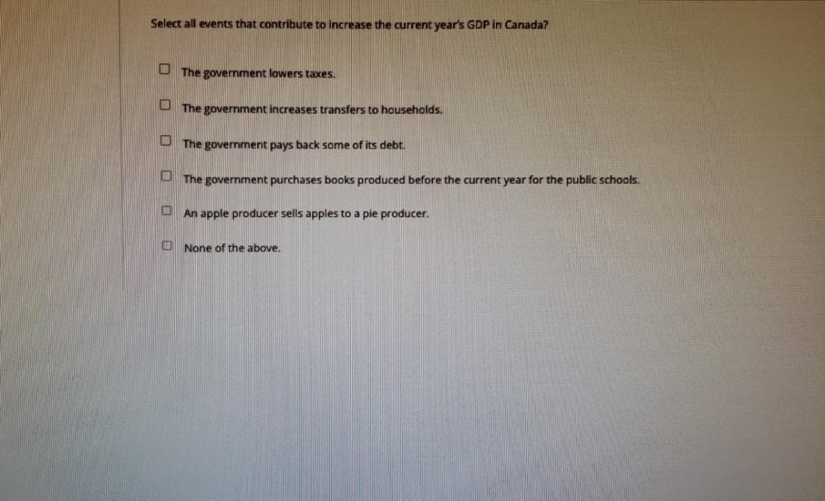 Select all events that contribute to increase the current year's GDP in Canada?
The government lowers taxes.
The government increases transfers to households.
The government pays back some of its debt.
The government purchases books produced before the current year for the public schools.
An apple producer sells apples to a pie producer.
None of the above.