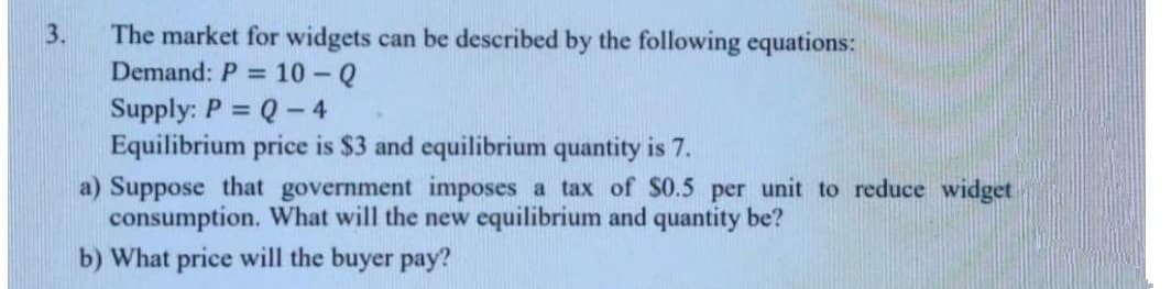 The market for widgets can be described by the following equations:
Demand: P = 10 -Q
3.
Supply: P = Q-4
Equilibrium price is $3 and equilibrium quantity is 7.
a) Suppose that government imposes a tax of s0.5 per unit to reduce widget
consumption. What will the new equilibrium and quantity be?
b) What price will the buyer pay?
