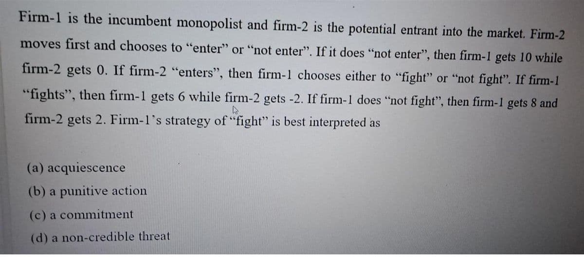 Firm-1 is the incumbent monopolist and firm-2 is the potential entrant into the market. Firm-2
moves first and chooses to "enter" or "not enter". If it does "not enter", then firm-1 gets 10 while
firm-2 gets 0. If firm-2 "enters", then firm-1 chooses either to “fight" or "not fight". If firm-1
"fights", then firm-1 gets 6 while firm-2 gets -2. If firm-1 does "not fight", then firm-1 gets 8 and
firm-2 gets 2. Firm-1's strategy of "fight" is best interpreted as
(a) acquiescence
(b) a punitive action
(c) a commitment
(d) a non-credible threat
