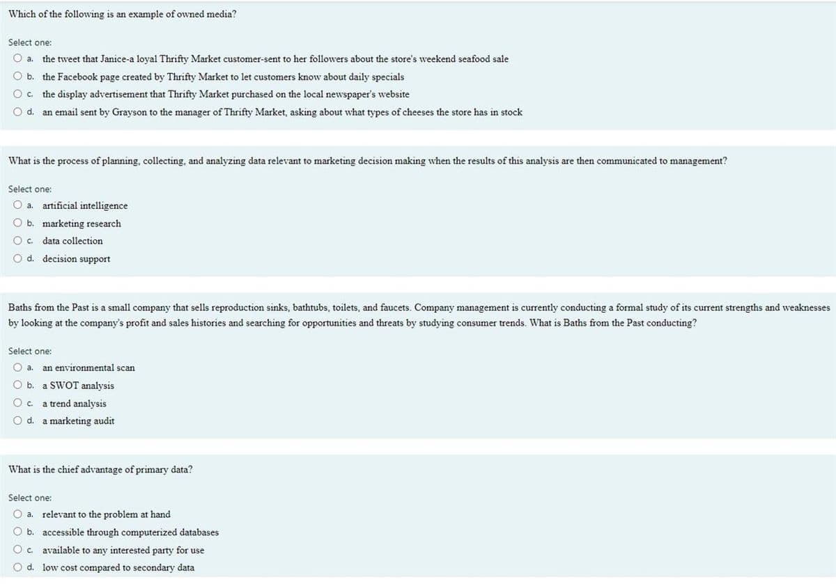 Which of the following is an example of owned media?
Select one:
O a. the tweet that Janice-a loyal Thrifty Market customer-sent to her followers about the store's weekend seafood sale
O b.
the Facebook page created by Thrifty Market to let customers know about daily specials
O c.
the display advertisement that Thrifty Market purchased on the local newspaper's website
d.
an email sent by Grayson to the manager of Thrifty Market, asking about what types of cheeses the store has in stock
What is the process of planning, collecting, and analyzing data relevant to marketing decision making when the results of this analysis are then communicated to management?
Select one:
a.
artificial intelligence
O b. marketing research
Oc. data collection
O d.
decision support
Baths from the Past is a small company that sells reproduction sinks, bathtubs, toilets, and faucets. Company management is currently conducting a formal study of its current strengths and weaknesses
by looking at the company's profit and sales histories and searching for opportunities and threats by studying consumer trends. What is Baths from the Past conducting?
Select one:
O a. an environmental scan
O b. a SWOT analysis
Oc.
a trend analysis
O d. a marketing audit
What is the chief advantage of primary data?
Select one:
O a. relevant to the problem at hand
O b. accessible through computerized databases
Oc.
available to any interested party for use
O d. low cost compared to secondary data

