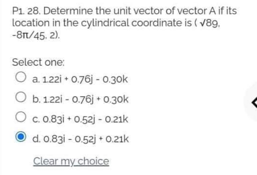P1. 28. Determine the unit vector of vector A if its
location in the cylindrical coordinate is ( v89,
-8T/45, 2).
Select one:
O a. 1.22i + 0.76j - 0.30k
b. 1.22i - 0.76j + 0.30k
O c. 0.83i + 0.52j - 0.21k
O d. 0.83i - 0.52j + 0.21k
Clear my choice
