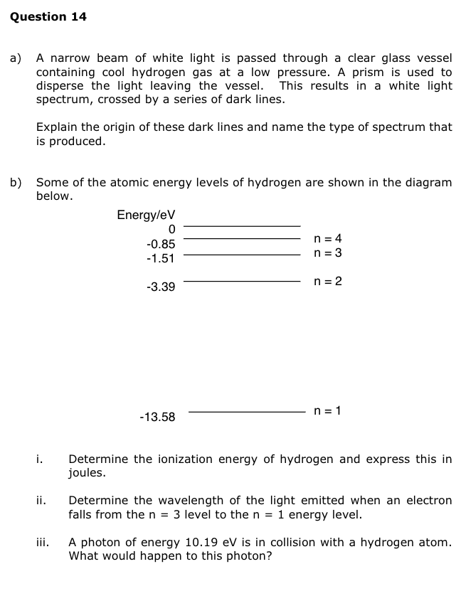 Question 14
a) A narrow beam of white light is passed through a clear glass vessel
containing cool hydrogen gas at a low pressure. A prism is used to
disperse the light leaving the vessel. This results in a white light
spectrum, crossed by a series of dark lines.
Explain the origin of these dark lines and name the type of spectrum that
is produced.
b) Some of the atomic energy levels of hydrogen are shown in the diagram
below.
i.
ii.
iii.
Energy/eV
0
-0.85
-1.51
-3.39
-13.58
n = 4
n = 3
n = 2
n = 1
Determine the ionization energy of hydrogen and express this in
joules.
Determine the wavelength of the light emitted when an electron
falls from the n = 3 level to the n = 1 energy level.
A photon of energy 10.19 eV is in collision with a hydrogen atom.
What would happen to this photon?