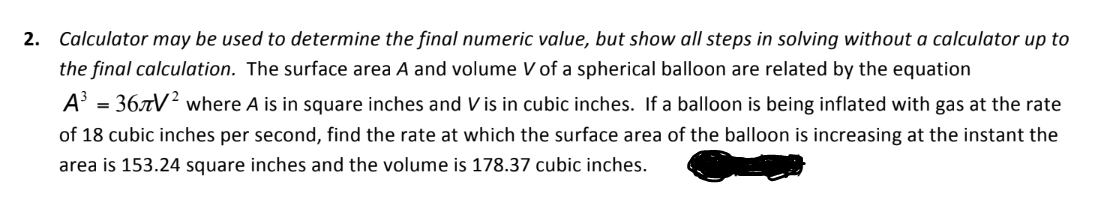 2. Calculator may be used to determine the final numeric value, but show all steps in solving without a calculator up to
the final calculation. The surface area A and volume V of a spherical balloon are related by the equation
A³ = 36.7V² where A is in square inches and V is in cubic inches. If a balloon is being inflated with gas at the rate
of 18 cubic inches per second, find the rate at which the surface area of the balloon is increasing at the instant the
area is 153.24 square inches and the volume is 178.37 cubic inches.