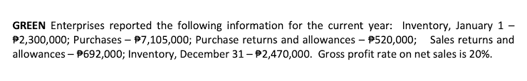 GREEN Enterprises reported the following information for the current year: Inventory, January 1
P2,300,000; Purchases – P7,105,000; Purchase returns and allowances – P520,000; Sales returns and
allowances - P692,000; Inventory, December 31- P2,470,000. Gross profit rate on net sales is 20%.
