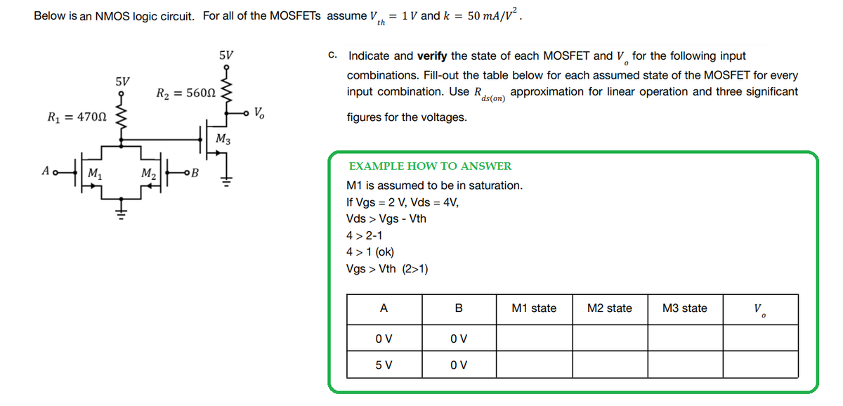 Below is an NMOS logic circuit. For all of the MOSFETS assume V = 1 V and k = 50 mA/V².
th
5V
C. Indicate and verify the state of each MOSFET and V for the following input
0
5V
combinations. Fill-out the table below for each assumed state of the MOSFET for every
input combination. Use R approximation for linear operation and three significant
R₂ = 5600
ds (on)
R₁ = 4700
V₂
figures for the voltages.
M3
3
EXAMPLE HOW TO ANSWER
Ao M₁
M₂
B
M1 is assumed to be in saturation.
If Vgs = 2 V, Vds = 4V,
Vds > Vgs - Vth
4>2-1
4> 1 (ok)
Vgs > Vth (2>1)
A
M2 state
M3 state
V.
OV
5 V
B
OV
OV
M1 state