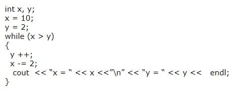 int x, y;
x = 10;
y = 2;
while (x > y)
{
y ++;
X -= 2;
cout << "x = " << x <<"\n" << "y = " << y << endl;
}
%3D
