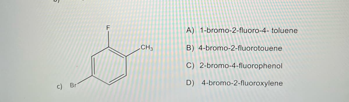 6
c) Br
F
CH3
A) 1-bromo-2-fluoro-4- toluene
B) 4-bromo-2-fluorotouene
C) 2-bromo-4-fluorophenol
D) 4-bromo-2-fluoroxylene