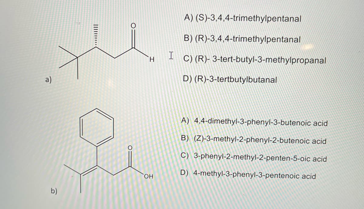 All
a)
O
b)
A) (S)-3,4,4-trimethylpentanal
B) (R)-3,4,4-trimethylpentanal
C) (R)-3-tert-butyl-3-methylpropanal
D) (R)-3-tertbutylbutanal
I
H
OH
A) 4,4-dimethyl-3-phenyl-3-butenoic acid
B) (Z)-3-methyl-2-phenyl-2-butenoic acid
C) 3-phenyl-2-methyl-2-penten-5-oic acid
D) 4-methyl-3-phenyl-3-pentenoic acid