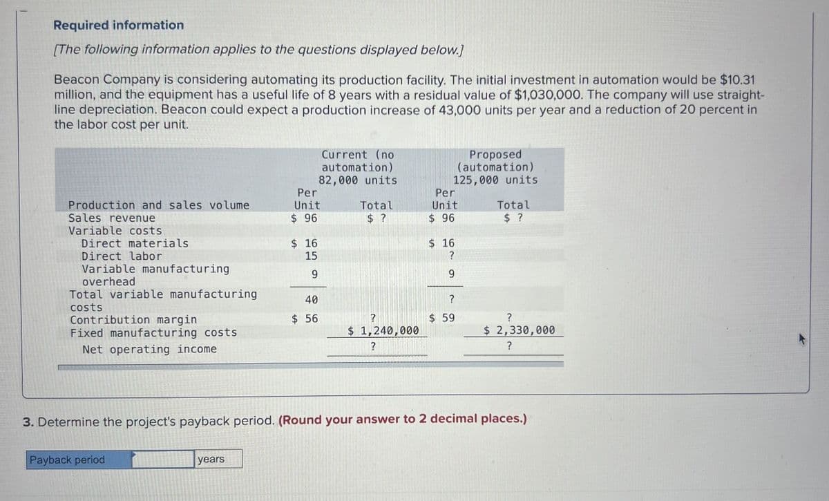 Required information
[The following information applies to the questions displayed below.]
Beacon Company is considering automating its production facility. The initial investment in automation would be $10.31
million, and the equipment has a useful life of 8 years with a residual value of $1,030,000. The company will use straight-
line depreciation. Beacon could expect a production increase of 43,000 units per year and a reduction of 20 percent in
the labor cost per unit.
Current (no
automation)
82,000 units
Proposed
(automation)
125,000 units
Production and sales volume
Per
Unit
Per
Total
Unit
Total
Sales revenue
Variable costs.
Direct materials
Direct labor
Variable manufacturing
overhead
$ 96
$ ?
$ 96
$ ?
$ 16
$ 16
15
?
9
9
Total variable manufacturing
costs
Contribution margin
$ 56
49
40
?
?
$ 59
?
Fixed manufacturing costs
$ 1,240,000
$ 2,330,000
Net operating income
?
?
3. Determine the project's payback period. (Round your answer to 2 decimal places.)
Payback period
years