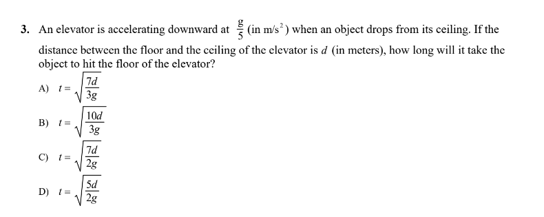 3. An elevator is accelerating downward at(in m/s²) when an object drops from its ceiling. If the
distance between the floor and the ceiling of the elevator is d (in meters), how long will it take the
object to hit the floor of the elevator?
A) t=
7d
3g
10d
B) t =
3g
C) t =
D) t =
7d
2g
5d
2g