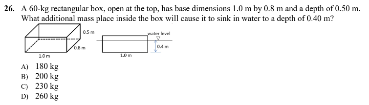 26. A 60-kg rectangular box, open at the top, has base dimensions 1.0 m by 0.8 m and a depth of 0.50 m.
What additional mass place inside the box will cause it to sink in water to a depth of 0.40 m?
0.5 m
water level
0.4 m
1.0 m
1.0 m
180 kg
A)
B) 200 kg
C) 230 kg
260 kg
D)
0.8 m