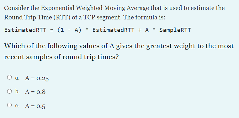Consider the Exponential Weighted Moving Average that is used to estimate the
Round Trip Time (RTT) of a TCP segment. The formula is:
EstimatedRTT = (1 - A) * EstimatedRTT + A * SampleRTT
Which of the following values of A gives the greatest weight to the most
recent samples of round trip times?
a. A = 0.25
O b. A = 0.8
О с. А%3D 0.5
