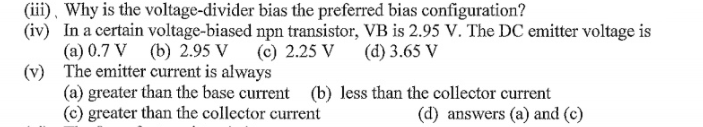 (iii), Why is the voltage-divider bias the preferred bias configuration?
(iv) In a certain voltage-biased npn transistor, VB is 2.95 V. The DC emitter voltage is
(a) 0.7 V (b) 2.95 V (c) 2.25 V
(v) The emitter current is always
(a) greater than the base current (b) less than the collector current
(c) greater than the collector current
(d) 3.65 V
(d) answers (a) and (c)
