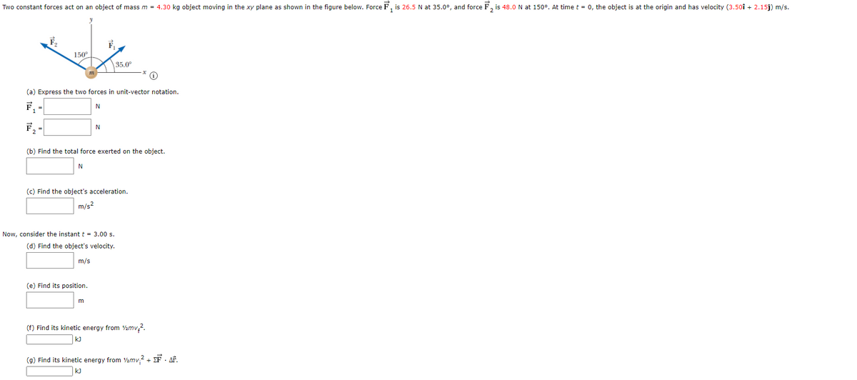 Two constant forces act on an object of mass m = 4.30 kg object moving in the xy plane as shown in the figure below. Force F, is 26.5 N at 35.0°, and force F, is 48.0 N at 150°. At time t = 0, the object is at the origin and has velocity (3.50î + 2.15j) m/s.
150°
35.0°
(a) Express the two forces in unit-vector notation.
F, -
N
(b) Find the total force exerted on the object.
N
(c) Find the object's acceleration.
m/s2
Now, consider the instant t = 3.00 s.
(d) Find the object's velocity.
m/s
(e) Find its position.
(f) Find its kinetic energy from V½mv2.
kJ
(g) Find its kinetic energy from 2mv,2 + EF · AF.
kJ
