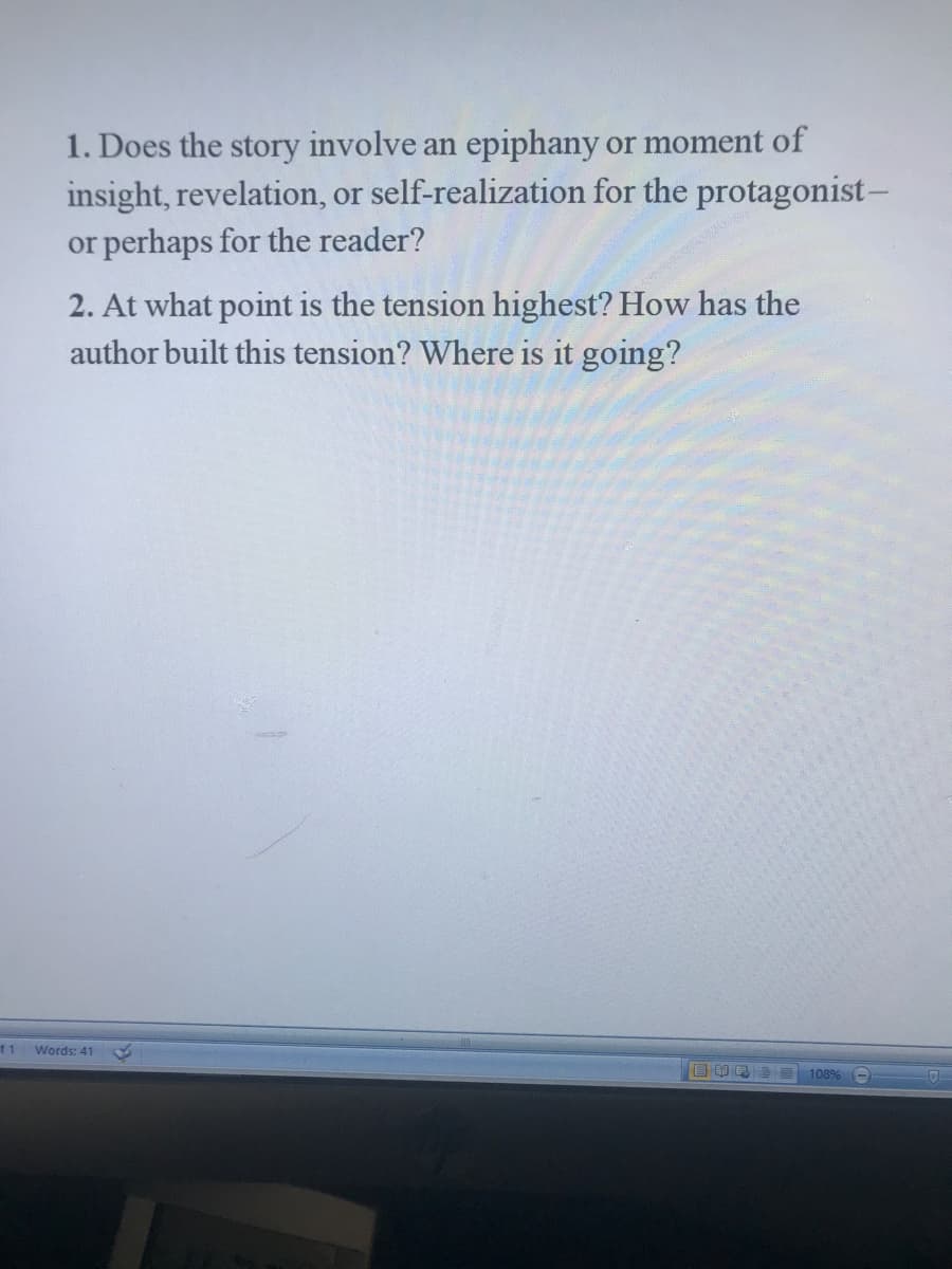 1. Does the story involve an epiphany or moment of
insight, revelation, or self-realization for the protagonist-
or perhaps for the reader?
2. At what point is the tension highest? How has the
author built this tension? Where is it going?
f1
Words: 41
108%
