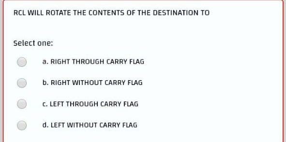 RCL WILL ROTATE THE CONTENTS OF THE DESTINATION TO
Select one:
a. RIGHT THROUGH CARRY FLAG
b. RIGHT WITHOUT CARRY FLAG
C. LEFT THROUGH CARRY FLAG
d. LEFT WITHOUT CARRY FLAG