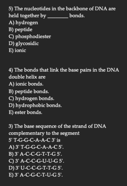 5) The nucleotides in the backbone of DNA are
held together by
bonds.
A) hydrogen
B) peptide
C) phosphodiester
D) glycosidic
E) ionic
4) The bonds that link the base pairs in the DNA
double helix are
A) ionic bonds.
B) peptide bonds.
C) hydrogen bonds.
D) hydrophobic bonds.
E) ester bonds.
3) The base sequence of the strand of DNA
complementary to the segment
5' T-G-G-C-A-A-C 3' is
A) 3' T-G-G-C-A-A-C 5'.
B) 3' A-C-C-G-T-T-G 5'.
C) 3' A-C-C-G-U-U-G 5'.
D) 3' U-C-C-G-T-T-G 5'.
E) 3' A-C-G-C-T-U-G 5'.