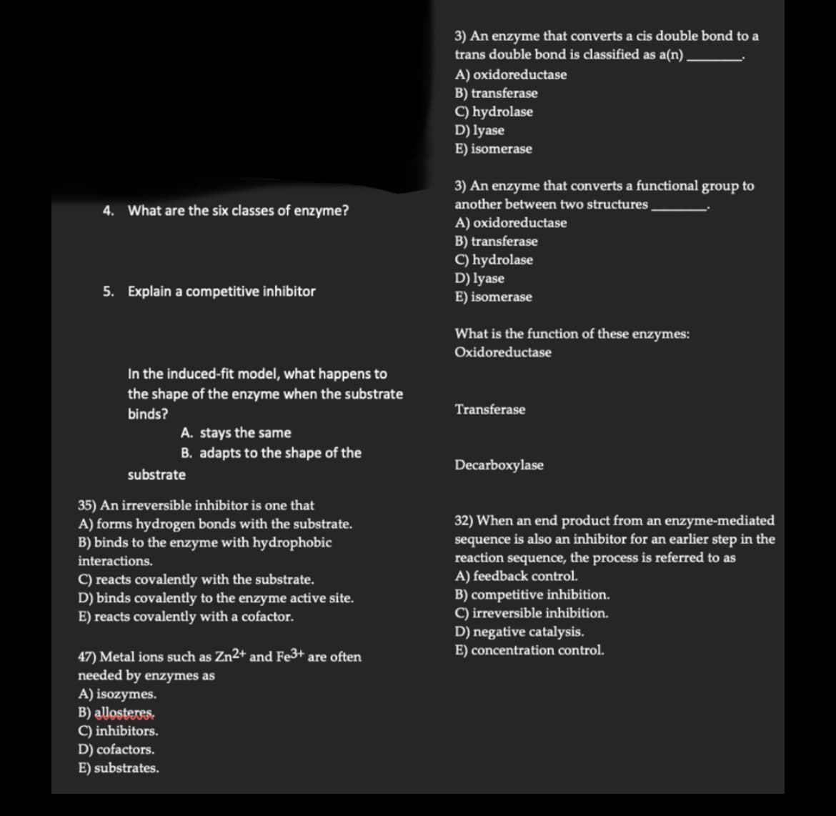 4. What are the six classes of enzyme?
5. Explain a competitive inhibitor
In the induced-fit model, what happens to
the shape of the enzyme when the substrate
binds?
A. stays the same
B. adapts to the shape of the
substrate
35) An irreversible inhibitor is one that
A) forms hydrogen bonds with the substrate.
B) binds to the enzyme with hydrophobic
interactions.
C) reacts covalently with the substrate.
D) binds covalently to the enzyme active site.
E) reacts covalently with a cofactor.
47) Metal ions such as Zn²+ and Fe3+ are often
needed by enzymes as
A) isozymes.
B) allosteres.
C) inhibitors.
D) cofactors.
E) substrates.
3) An enzyme that converts a cis double bond to a
trans double bond is classified as a(n).
A) oxidoreductase
B) transferase
C) hydrolase
D) lyase
E) isomerase
3) An enzyme that converts a functional group to
another between two structures
A) oxidoreductase
B) transferase
C) hydrolase
D) lyase
E) isomerase
What is the function of these enzymes:
Oxidoreductase
Transferase
Decarboxylase
32) When an end product from an enzyme-mediated
sequence is also an inhibitor for an earlier step in the
reaction sequence, the process is referred to as
A) feedback control.
B) competitive inhibition.
C) irreversible inhibition.
D) negative catalysis.
E) concentration control.