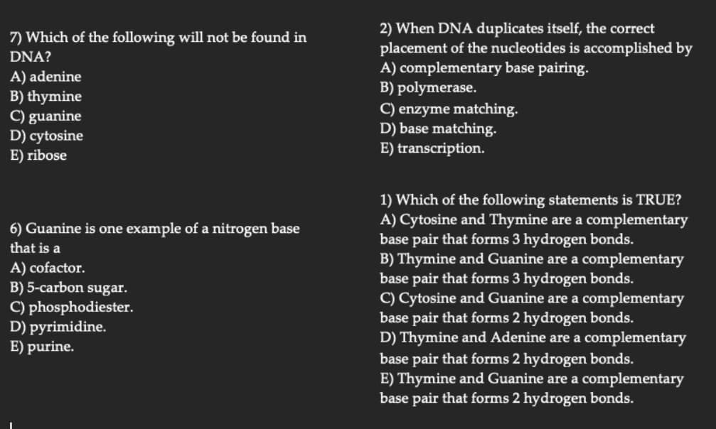 7) Which of the following will not be found in
DNA?
A) adenine
B) thymine
C) guanine
D) cytosine
E) ribose
6) Guanine is one example of a nitrogen base
that is a
A) cofactor.
B) 5-carbon sugar.
C) phosphodiester.
D) pyrimidine.
E) purine.
2) When DNA duplicates itself, the correct
placement of the nucleotides is accomplished by
A) complementary base pairing.
B) polymerase.
C) enzyme matching.
D) base matching.
E) transcription.
1) Which of the following statements is TRUE?
A) Cytosine and Thymine are a complementary
base pair that forms 3 hydrogen bonds.
B) Thymine and Guanine are a complementary
base pair that forms 3 hydrogen bonds.
C) Cytosine and Guanine are a complementary
base pair that forms 2 hydrogen bonds.
D) Thymine and Adenine are a complementary
base pair that forms 2 hydrogen bonds.
E) Thymine and Guanine are a complementary
base pair that forms 2 hydrogen bonds.