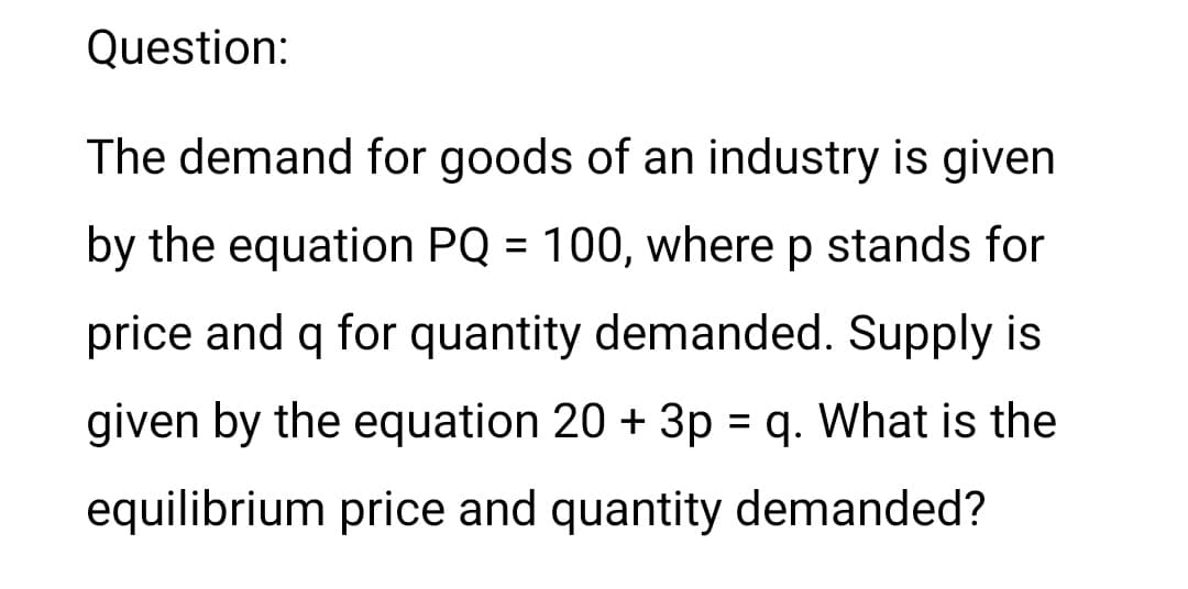 Question:
The demand for goods of an industry is given
by the equation PQ = 100, where p stands for
price and q for quantity demanded. Supply is
given by the equation 20 + 3p = q. What is the
equilibrium price and quantity demanded?
