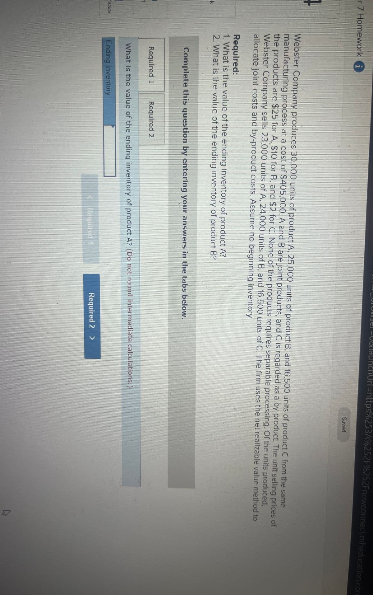 er 7 Homework i
4
t
]
Required:
1. What is the value of the ending inventory of product A?
2. What is the value of the ending inventory of product B?
Required 1
S
Webster Company produces 30,000 units of product A, 25,000 units of product B, and 16,500 units of product C from the same
manufacturing process at a cost of $405,000. A and B are joint products, and C is regarded as a by-product. The unit selling prices of
the products are $25 for A, $10 for B, and $2 for C. None of the products requires separable processing. Of the units produced,
Webster Company sells 23,000 units of A, 24,000 units of B, and 16,500 units of C. The firm uses the net realizable value method to
allocate joint costs and by-product costs. Assume no beginning inventory.
Required 2
TRANGE
Complete this question by entering your answers in the tabs below.
Obel-0&launchUrl=https%253A%252F%252Fnewconnect.mheducation.com
< Required 1
What is the value of the ending inventory of product A? (Do not round intermediate calculations.)
Ending inventory
Saved
Required 2 >
ہے